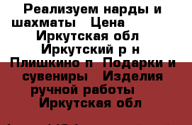 Реализуем нарды и шахматы › Цена ­ 3 000 - Иркутская обл., Иркутский р-н, Плишкино п. Подарки и сувениры » Изделия ручной работы   . Иркутская обл.